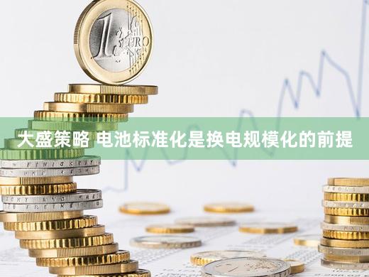 大盛策略 电池标准化是换电规模化的前提