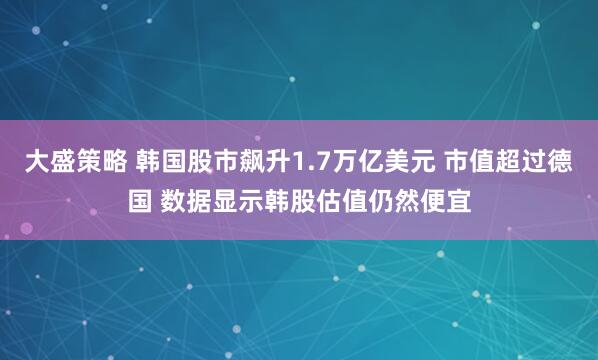 大盛策略 韩国股市飙升1.7万亿美元 市值超过德国 数据显示韩股估值仍然便宜