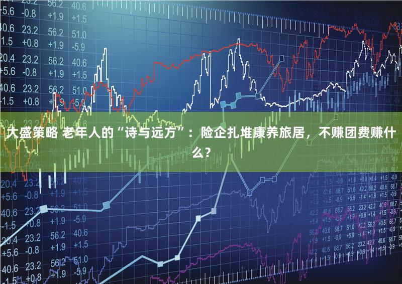 大盛策略 老年人的“诗与远方”：险企扎堆康养旅居，不赚团费赚什么？