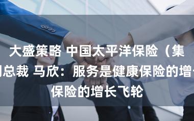 大盛策略 中国太平洋保险（集团）副总裁 马欣：服务是健康保险的增长飞轮