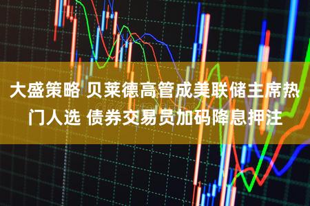 大盛策略 贝莱德高管成美联储主席热门人选 债券交易员加码降息押注