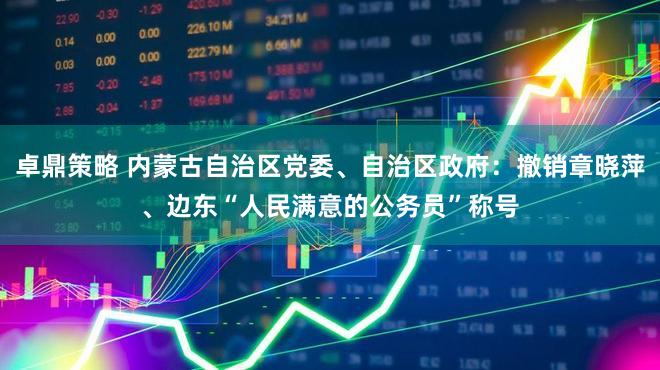 卓鼎策略 内蒙古自治区党委、自治区政府：撤销章晓萍、边东“人民满意的公务员”称号
