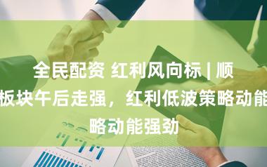 全民配资 红利风向标 | 顺周期板块午后走强，红利低波策略动能强劲