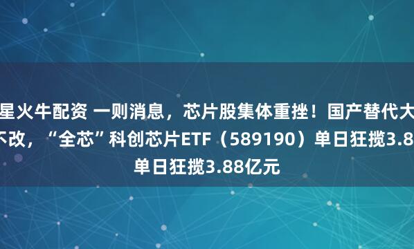 星火牛配资 一则消息，芯片股集体重挫！国产替代大趋势不改，“全芯”科创芯片ETF（589190）单日狂揽3.88亿元