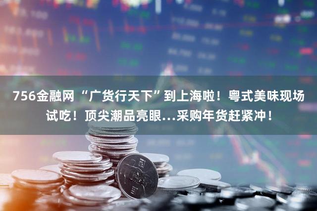 756金融网 “广货行天下”到上海啦！粤式美味现场试吃！顶尖潮品亮眼…采购年货赶紧冲！