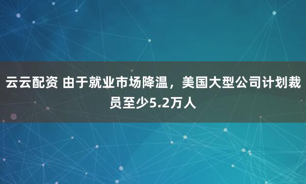 云云配资 由于就业市场降温，美国大型公司计划裁员至少5.2万人