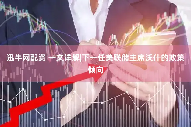 迅牛网配资 一文详解|下一任美联储主席沃什的政策倾向