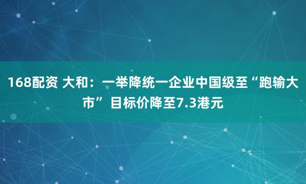 168配资 大和：一举降统一企业中国级至“跑输大市” 目标价降至7.3港元