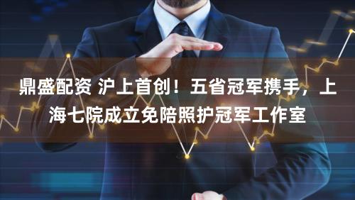 鼎盛配资 沪上首创！五省冠军携手，上海七院成立免陪照护冠军工作室