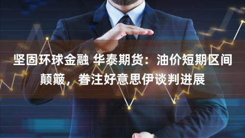 坚固环球金融 华泰期货：油价短期区间颠簸，眷注好意思伊谈判进展