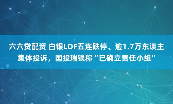 六六贷配资 白银LOF五连跌停、逾1.7万东谈主集体投诉，国投瑞银称“已确立责任小组”