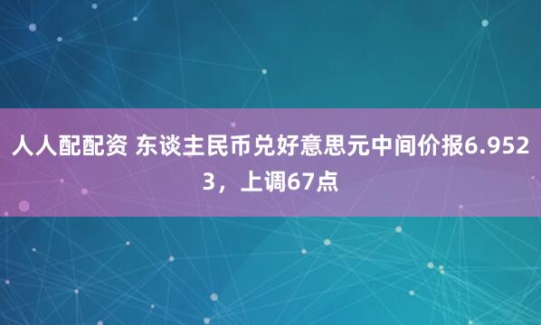人人配配资 东谈主民币兑好意思元中间价报6.9523，上调67点