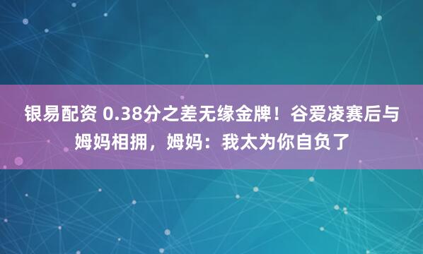 银易配资 0.38分之差无缘金牌！谷爱凌赛后与姆妈相拥，姆妈：我太为你自负了