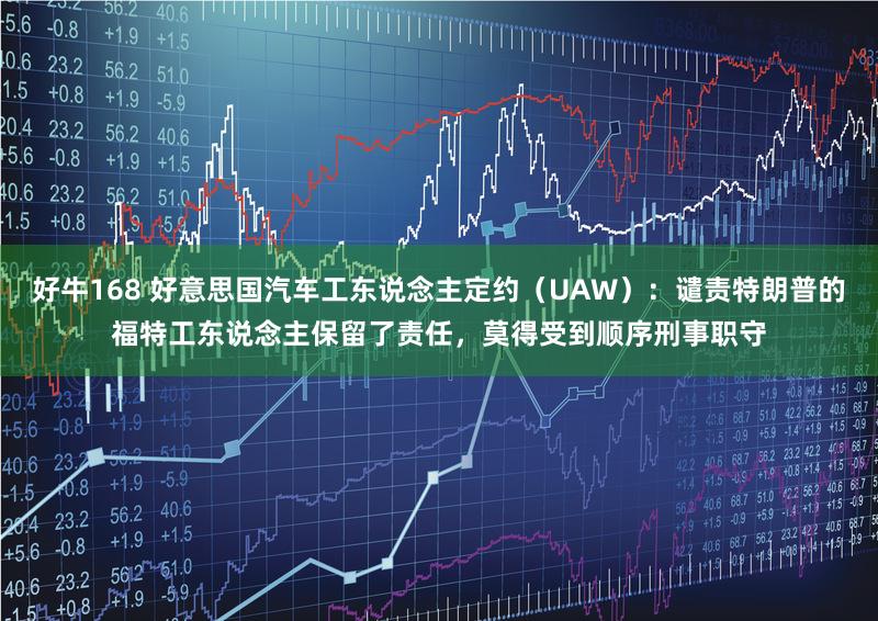 好牛168 好意思国汽车工东说念主定约（UAW）：谴责特朗普的福特工东说念主保留了责任，莫得受到顺序刑事职守
