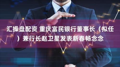 汇操盘配资 重庆富民银行董事长（拟任）兼行长赵卫星发表新春畅念念