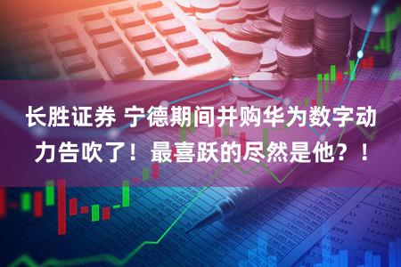 长胜证券 宁德期间并购华为数字动力告吹了!最喜跃的尽然是他?!