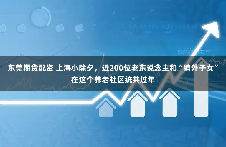 东莞期货配资 上海小除夕，近200位老东说念主和“编外子女”在这个养老社区统共过年