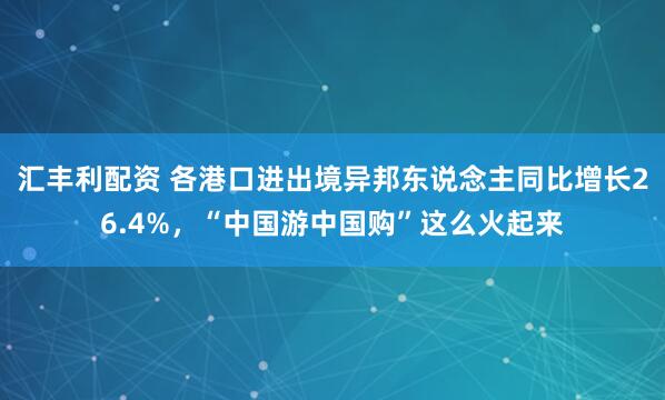 汇丰利配资 各港口进出境异邦东说念主同比增长26.4%，“中国游中国购”这么火起来