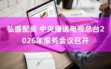 弘盛配资 中央播送电视总台2026年服务会议召开