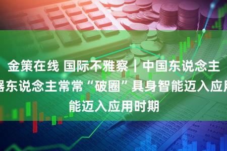 金策在线 国际不雅察｜中国东说念主形机器东说念主常常“破圈”　具身智能迈入应用时期