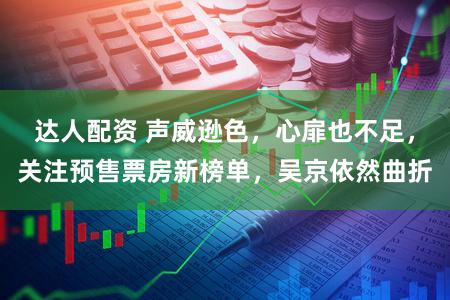 达人配资 声威逊色，心扉也不足，关注预售票房新榜单，吴京依然曲折