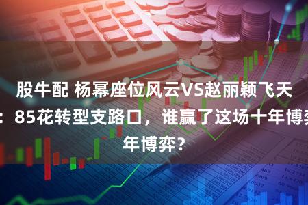股牛配 杨幂座位风云VS赵丽颖飞天奖：85花转型支路口，谁赢了这场十年博弈？