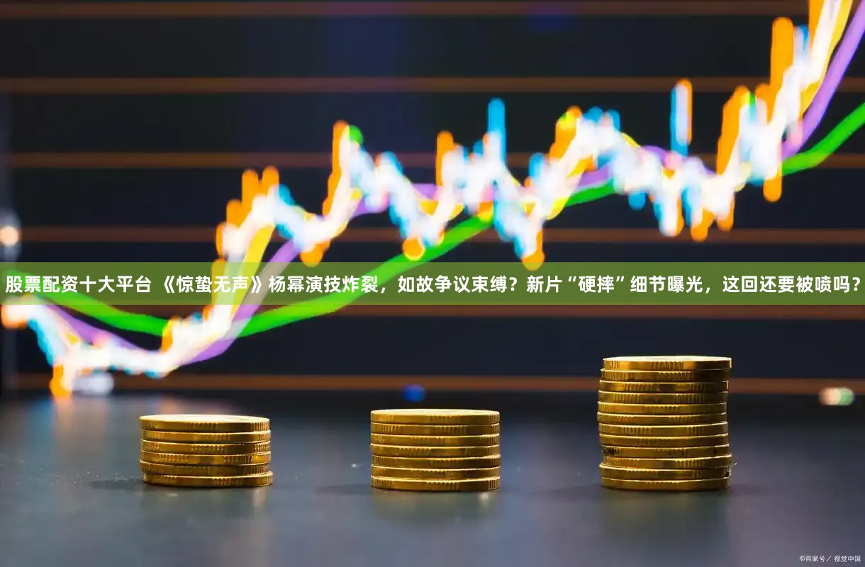 股票配资十大平台 《惊蛰无声》杨幂演技炸裂，如故争议束缚？新片“硬摔”细节曝光，这回还要被喷吗？