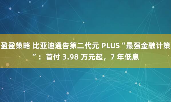 盈盈策略 比亚迪通告第二代元 PLUS“最强金融计策”：首付 3.98 万元起，7 年低息
