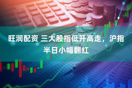 旺润配资 三大股指低开高走，沪指半日小幅翻红