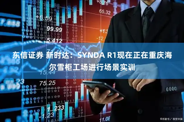 东信证券 新时达：SYNDA R1现在正在重庆海尔雪柜工场进行场景实训