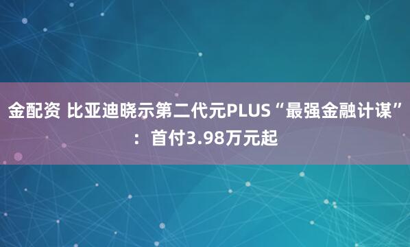 金配资 比亚迪晓示第二代元PLUS“最强金融计谋”：首付3.98万元起