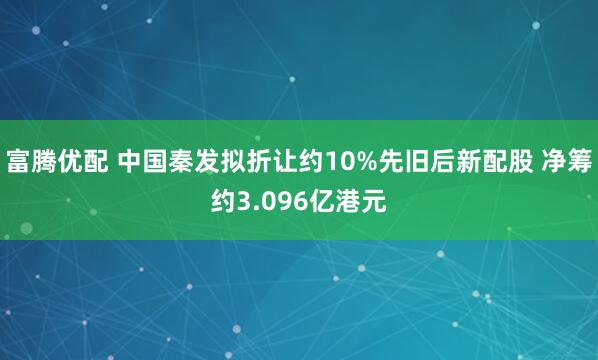 富腾优配 中国秦发拟折让约10%先旧后新配股 净筹约3.096亿港元