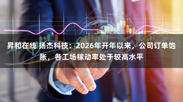 昇和在线 扬杰科技:2026年开年以来,公司订单饱胀,各工场稼动率处于较高水平