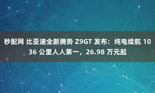 秒配网 比亚迪全新腾势 Z9GT 发布：纯电续航 1036 公里人人第一，26.98 万元起