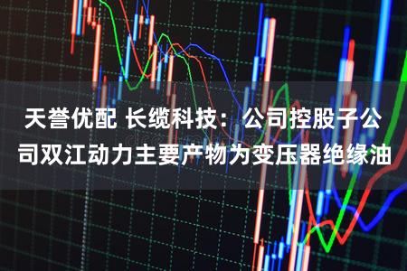 天誉优配 长缆科技：公司控股子公司双江动力主要产物为变压器绝缘油
