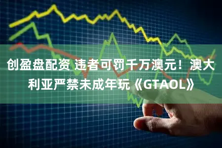 创盈盘配资 违者可罚千万澳元！澳大利亚严禁未成年玩《GTAOL》