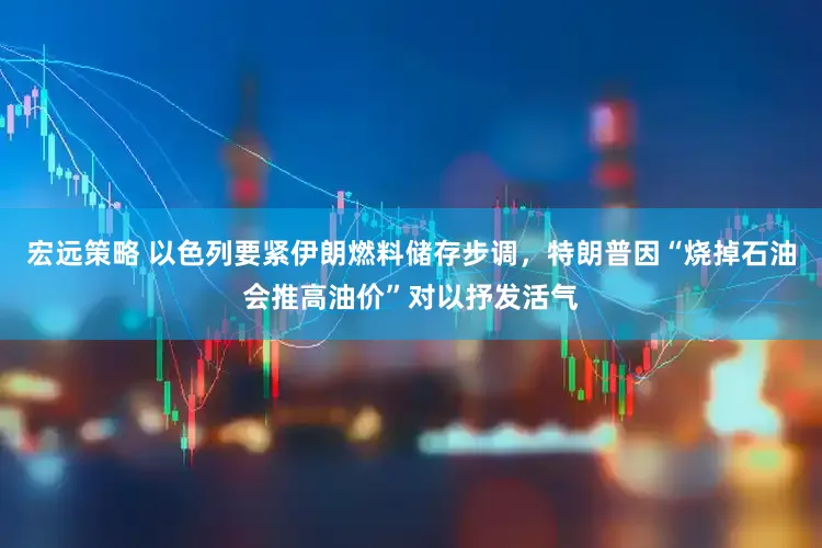 宏远策略 以色列要紧伊朗燃料储存步调，特朗普因“烧掉石油会推高油价”对以抒发活气