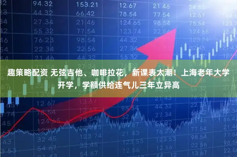 趣策略配资 无弦吉他、咖啡拉花，新课表太潮！上海老年大学开学，学额供给连气儿三年立异高