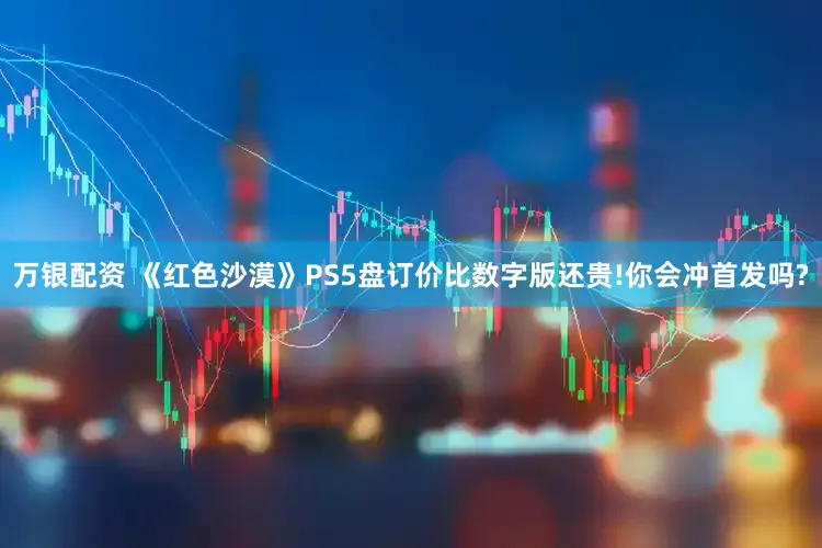 万银配资 《红色沙漠》PS5盘订价比数字版还贵!你会冲首发吗?