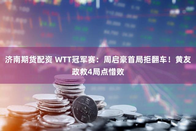 济南期货配资 WTT冠军赛：周启豪首局拒翻车！黄友政救4局点惜败