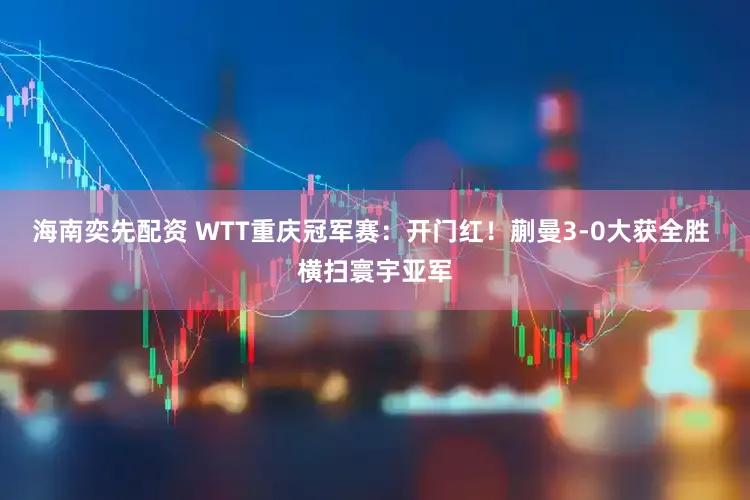 海南奕先配资 WTT重庆冠军赛：开门红！蒯曼3-0大获全胜 横扫寰宇亚军