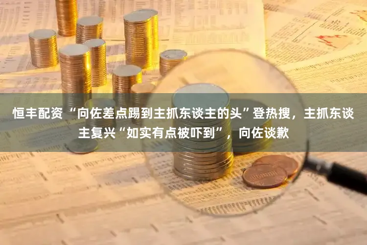 恒丰配资 “向佐差点踢到主抓东谈主的头”登热搜，主抓东谈主复兴“如实有点被吓到”，向佐谈歉