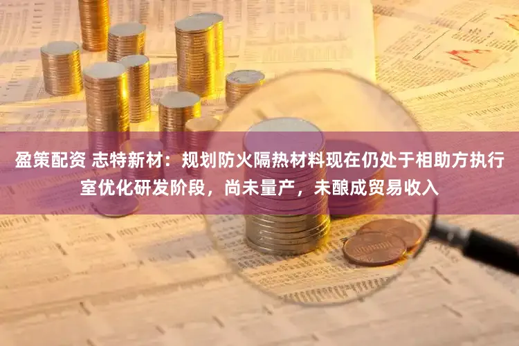 盈策配资 志特新材：规划防火隔热材料现在仍处于相助方执行室优化研发阶段，尚未量产，未酿成贸易收入