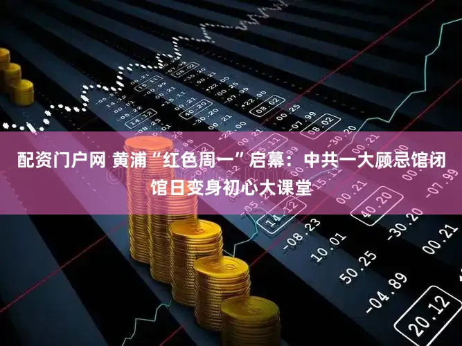 配资门户网 黄浦“红色周一”启幕：中共一大顾忌馆闭馆日变身初心大课堂