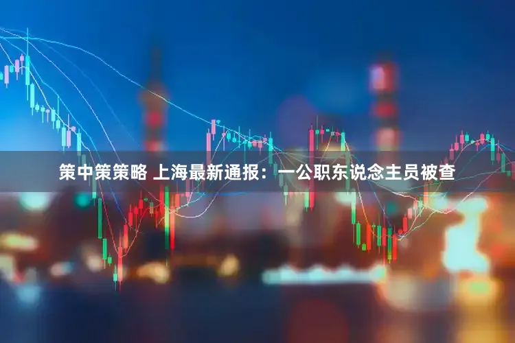 策中策策略 上海最新通报：一公职东说念主员被查