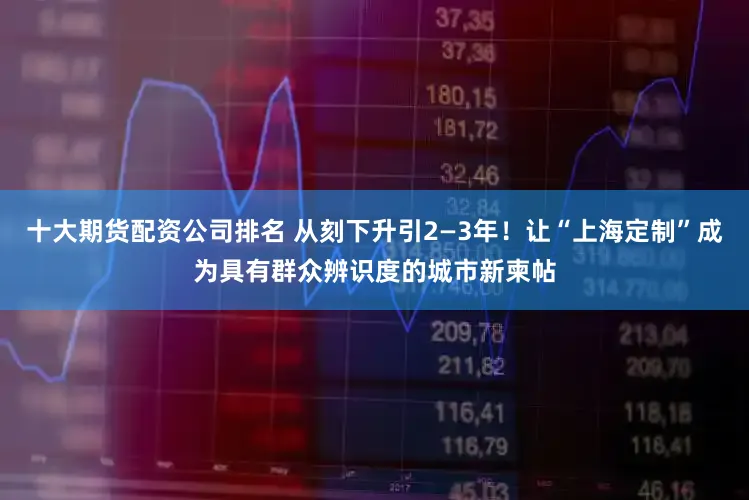 十大期货配资公司排名 从刻下升引2—3年！让“上海定制”成为具有群众辨识度的城市新柬帖