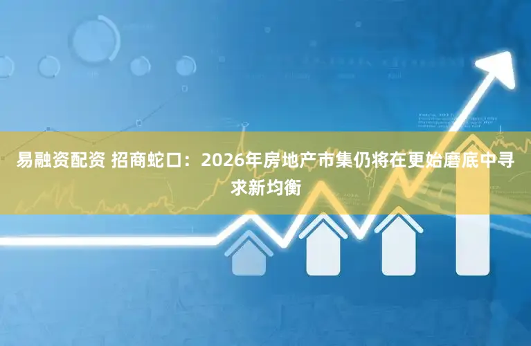 易融资配资 招商蛇口：2026年房地产市集仍将在更始磨底中寻求新均衡