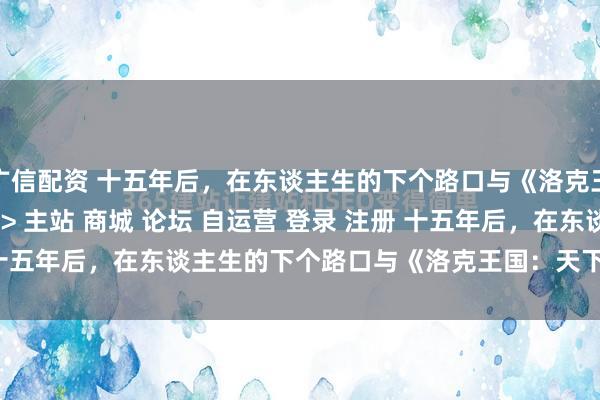 广信配资 十五年后，在东谈主生的下个路口与《洛克王国：天下》重逢\＂/> 主站 商城 论坛 自运营 登录 注册 十五年后，在东谈主生的下个路口与《洛克王国：天下》重逢 廉颇...
