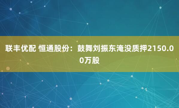 联丰优配 恒通股份：鼓舞刘振东淹没质押2150.00万股