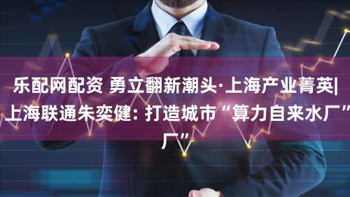 乐配网配资 勇立翻新潮头·上海产业菁英| 上海联通朱奕健: 打造城市“算力自来水厂”